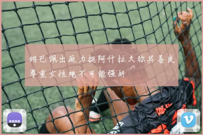姆巴佩出庭力挺阿什拉夫称其善良尊重女性绝不可能强奸