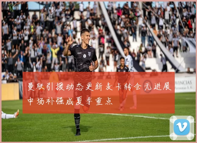 曼联引援动态更新麦卡转会无进展中场补强成夏季重点