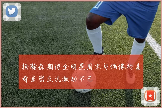 杨瀚森期待全明星周末与偶像约基奇亲密交流激动不已