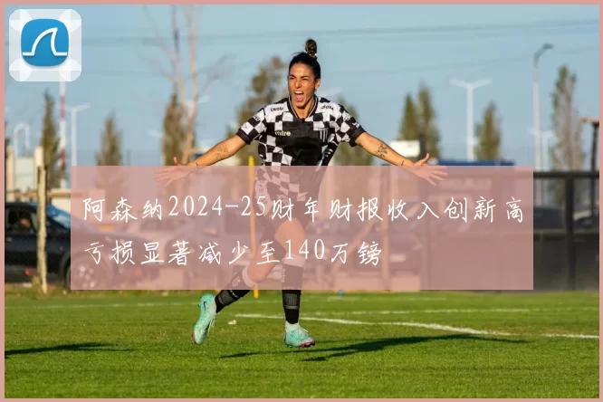 阿森纳2024-25财年财报收入创新高亏损显著减少至140万镑
