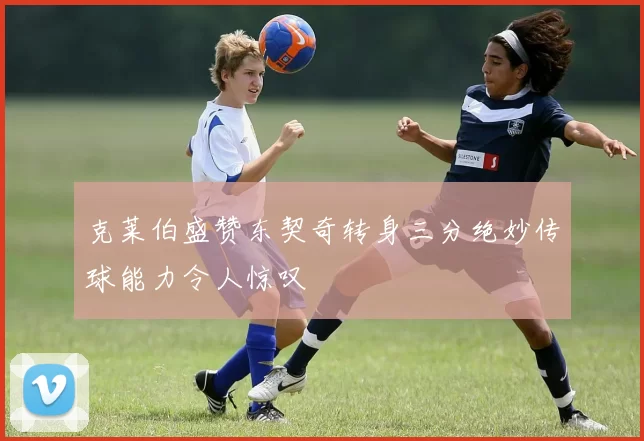 克莱伯盛赞东契奇转身三分绝妙传球能力令人惊叹