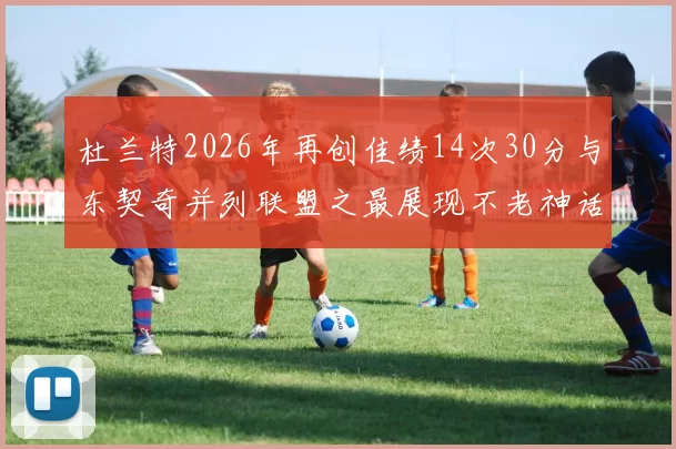 杜兰特2026年再创佳绩14次30分与东契奇并列联盟之最展现不老神话