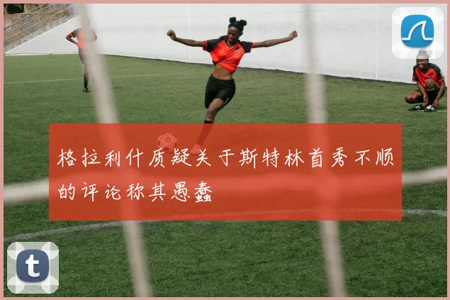 格拉利什质疑关于斯特林首秀不顺的评论称其愚蠢