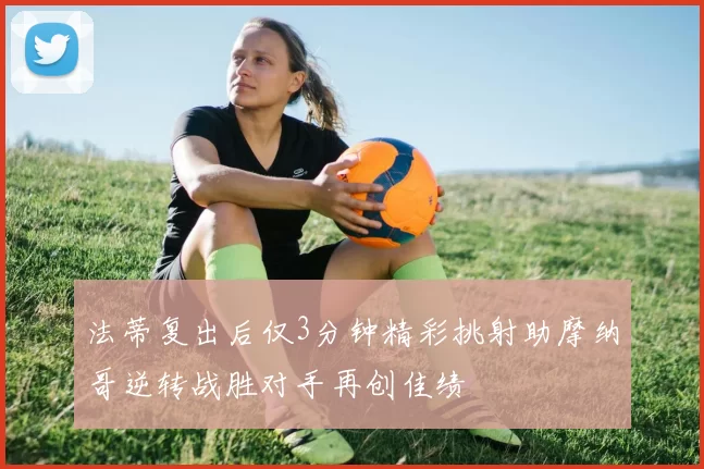 法蒂复出后仅3分钟精彩挑射助摩纳哥逆转战胜对手再创佳绩
