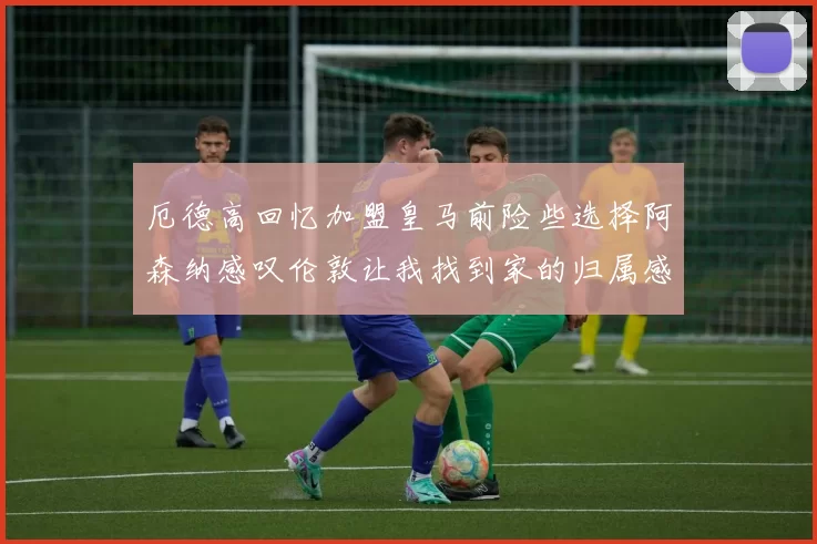 厄德高回忆加盟皇马前险些选择阿森纳感叹伦敦让我找到家的归属感