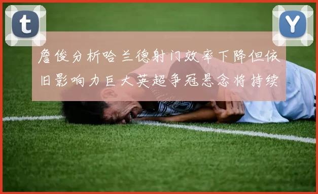 詹俊分析哈兰德射门效率下降但依旧影响力巨大英超争冠悬念将持续至五月