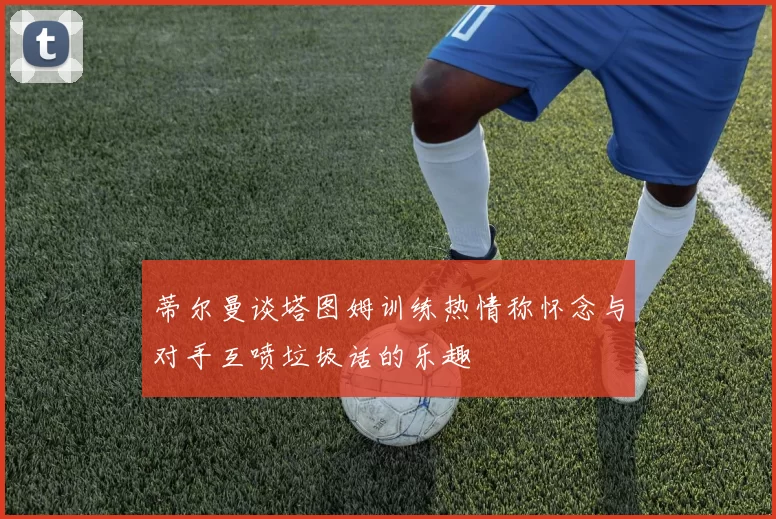蒂尔曼谈塔图姆训练热情称怀念与对手互喷垃圾话的乐趣