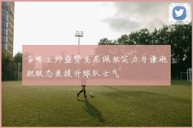 黄蜂主帅盛赞克尼佩尔实力与谦逊积极态度提升球队士气