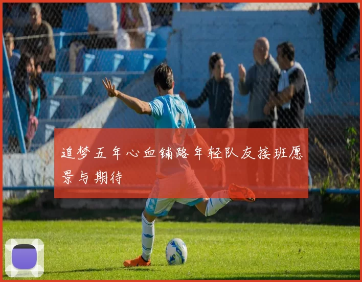追梦五年心血铺路年轻队友接班愿景与期待