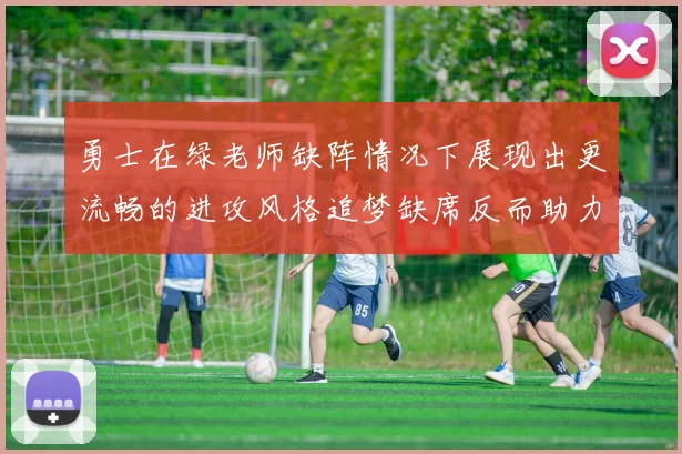 勇士在绿老师缺阵情况下展现出更流畅的进攻风格追梦缺席反而助力球队表现提升
