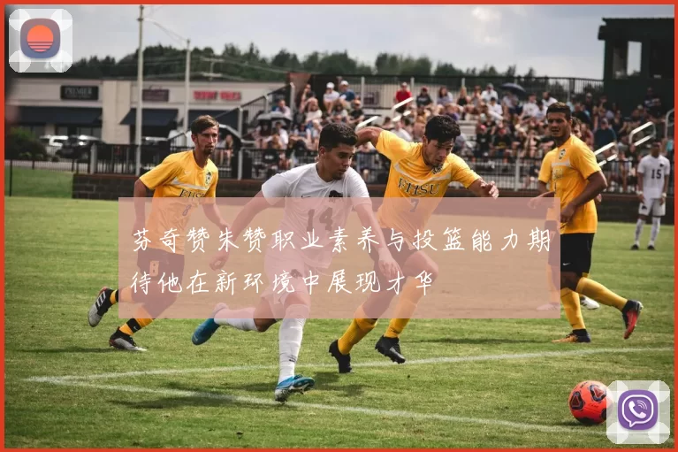 芬奇赞朱赞职业素养与投篮能力期待他在新环境中展现才华