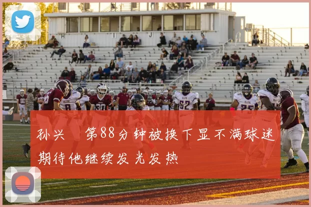 孙兴慜第88分钟被换下显不满球迷期待他继续发光发热