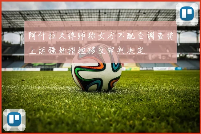 阿什拉夫律师称女方不配合调查将上诉强奸指控移交审判决定