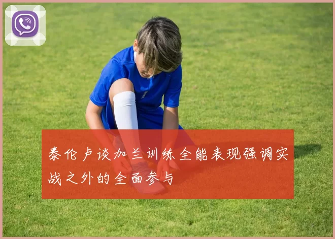 泰伦卢谈加兰训练全能表现强调实战之外的全面参与