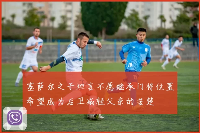 塞萨尔之子坦言不愿继承门将位置希望成为后卫减轻父亲的苦楚