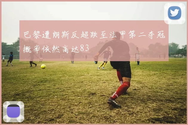 巴黎遭朗斯反超跌至法甲第二夺冠概率依然高达83