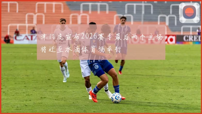 津门虎宣布2026赛季最后两个主场将迁至水滴体育场举行