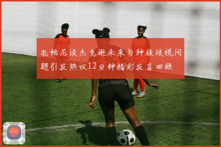 孔帕尼谈杰克逊未来与种族歧视问题引发热议12分钟精彩发言回顾