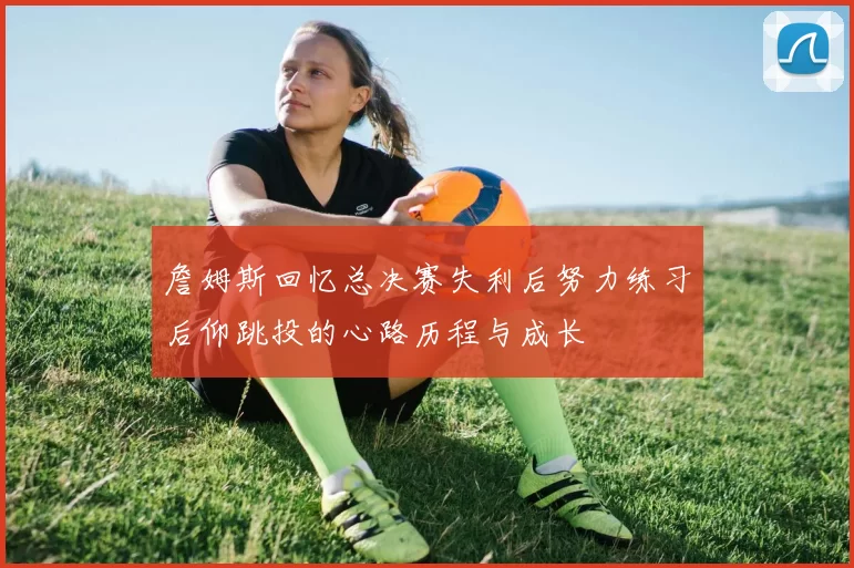 詹姆斯回忆总决赛失利后努力练习后仰跳投的心路历程与成长