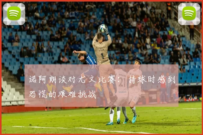 诺阿朗谈对尤文比赛：持球时感到恐慌的艰难挑战