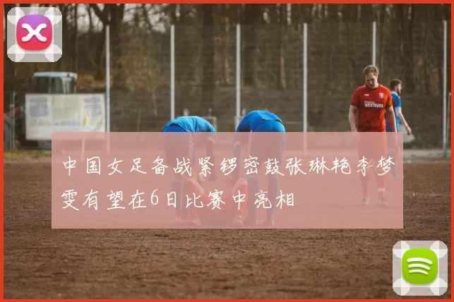 中国女足备战紧锣密鼓张琳艳李梦雯有望在6日比赛中亮相