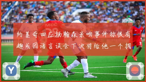 约基奇回应杨瀚森亲吻事件称很有趣或因语言误会下次将给他一个拥抱