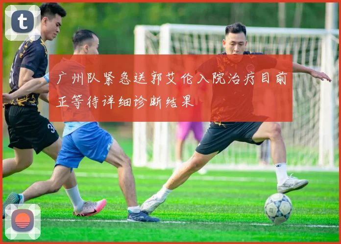 广州队紧急送郭艾伦入院治疗目前正等待详细诊断结果