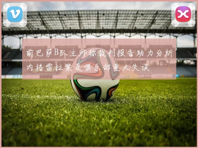 前巴萨B队主帅称裁判报告助力分析内格雷拉案是俱乐部重大失误