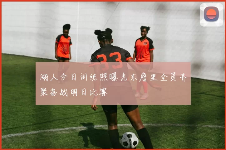湖人今日训练照曝光东詹里全员齐聚备战明日比赛