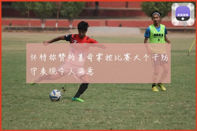 怀特称赞约基奇掌控比赛大个子防守表现令人满意