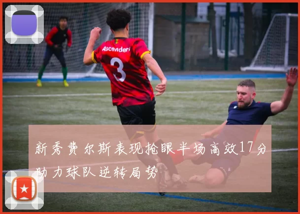 新秀费尔斯表现抢眼半场高效17分助力球队逆转局势