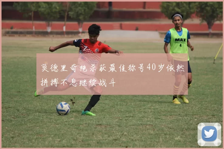 莫德里奇绝杀获最佳称号40岁依然拼搏不息继续战斗