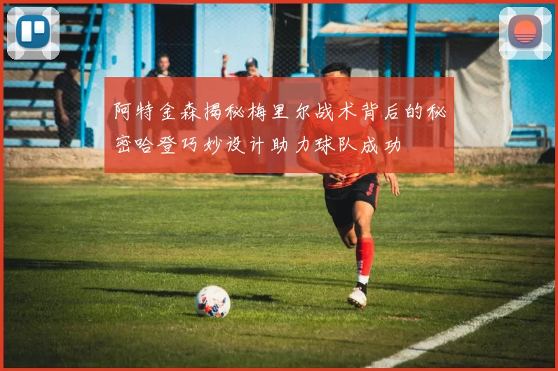 阿特金森揭秘梅里尔战术背后的秘密哈登巧妙设计助力球队成功