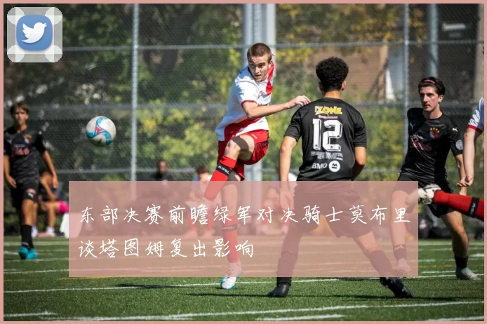 东部决赛前瞻绿军对决骑士莫布里谈塔图姆复出影响