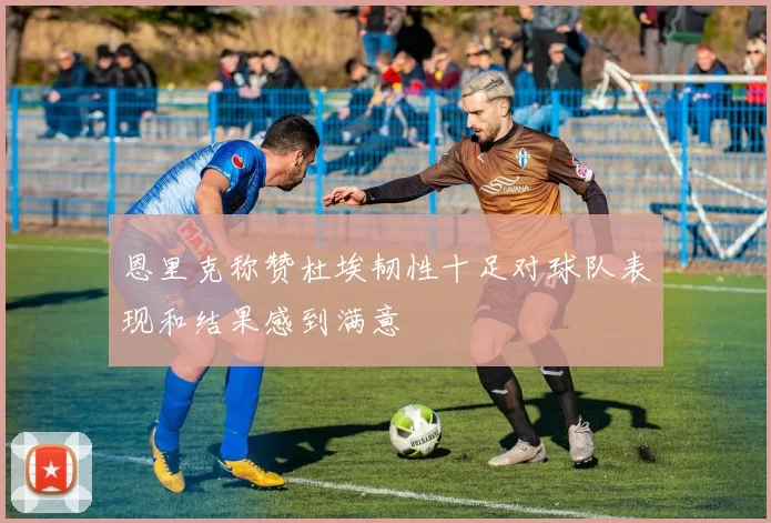 恩里克称赞杜埃韧性十足对球队表现和结果感到满意