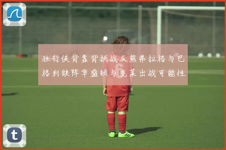 独行侠背靠背挑战灰熊弗拉格与巴格利缺阵华盛顿与克莱出战可能性微小