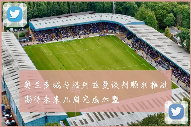 奥兰多城与格列兹曼谈判顺利推进期待未来几周完成加盟
