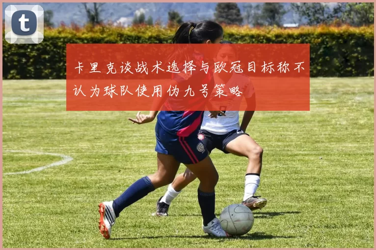 卡里克谈战术选择与欧冠目标称不认为球队使用伪九号策略