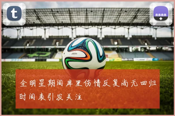全明星期间库里伤情反复尚无回归时间表引发关注