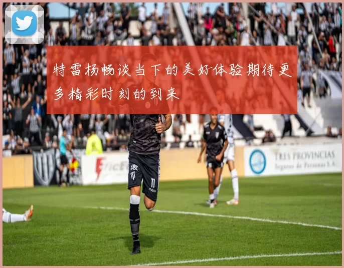 特雷杨畅谈当下的美好体验期待更多精彩时刻的到来