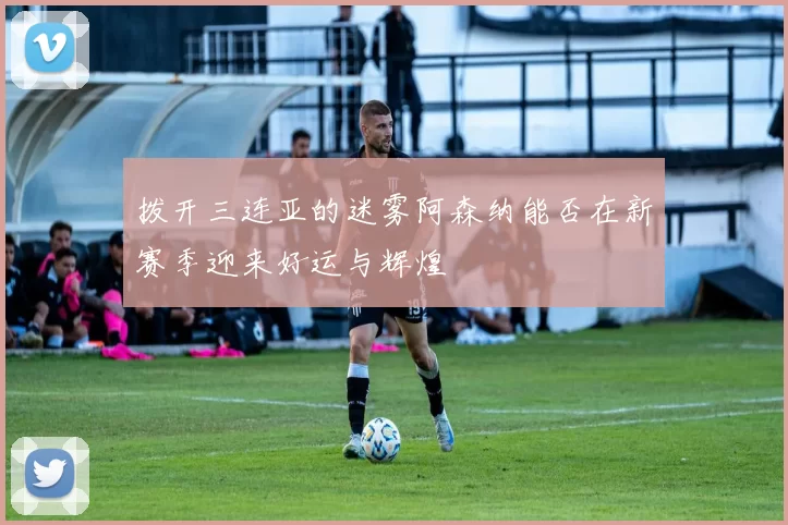 拨开三连亚的迷雾阿森纳能否在新赛季迎来好运与辉煌