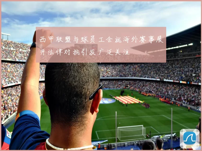西甲联盟与球员工会就海外赛事展开法律对抗引发广泛关注